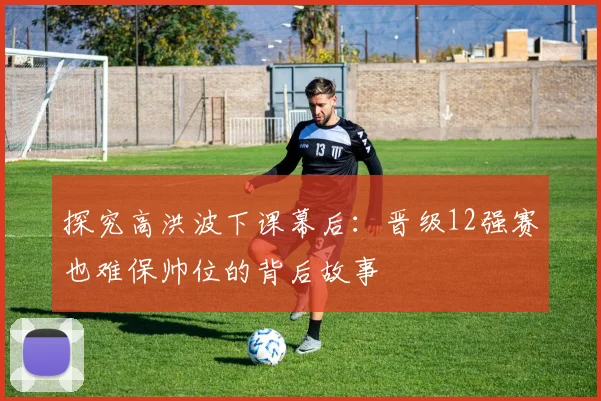 探究高洪波下课幕后：晋级12强赛也难保帅位的背后故事