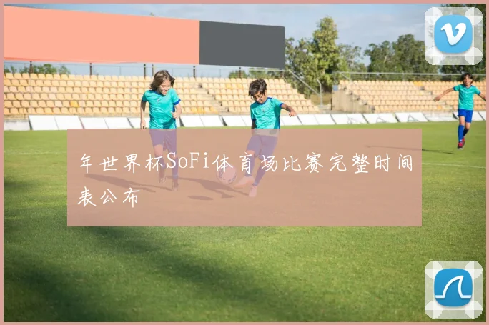 年世界杯SoFi体育场比赛完整时间表公布