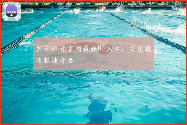 发现云开官网最佳H5入口，安全稳定极速开启