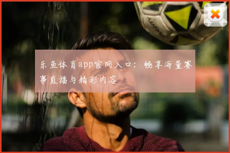 乐鱼体育app官网入口：畅享海量赛事直播与精彩内容