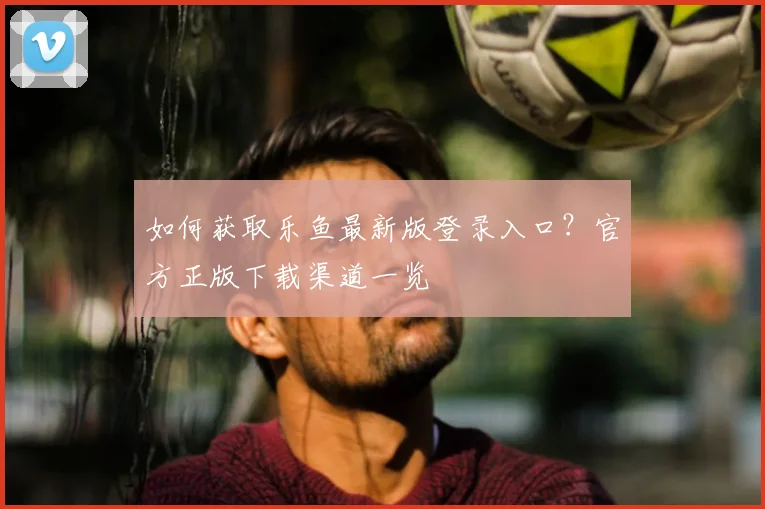 如何获取乐鱼最新版登录入口？官方正版下载渠道一览
